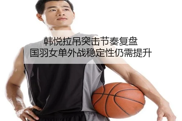 韩悦拉吊突击节奏复盘 国羽女单外战稳定性仍需提升